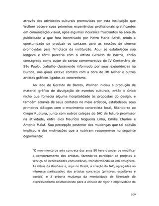 através das atividades culturais promovidas por esta instituição que
Wollner obteve suas primeiras experiências profissionais gratificantes
em comunicação visual, após algumas incursões frustrantes na área da
publicidade a que fora incentivado por Pietro Maria Bardi, tendo a
oportunidade de produzir os cartazes para as sessões de cinema
promovidas pela filmoteca da instituição. Aqui se estabeleceu sua
longeva e fértil parceria com o artista Geraldo de Barros, então
consagrado como autor do cartaz comemorativo do IV Centenário de
São Paulo, trabalho claramente informado por suas experiências na
Europa, nas quais esteve contato com a obra de Otl Aicher e outros
artistas gráficos ligados ao concretismo.

      Ao lado de Geraldo de Barros, Wollner iniciou a produção de
material gráfico de divulgação de eventos culturais, então o único
nicho que fornecia alguma hospitalidade às propostas do design, e
também através de seus contatos no meio artístico, estabeleceu seus
primeiros diálogos com o movimento concretista local, filiando-se ao
Grupo Ruptura, junto com outros colegas do IAC de futuro promissor
na atividade, entre eles Maurício Nogueira Lima, Emilie Chamie e
Antonio Maluf. Sua percepção posterior das mudanças que tal adesão
implicou e das motivações que a nutriram resumem-se no seguinte
depoimento:



      “O movimento de arte concreta dos anos 50 teve o poder de modificar
     o comportamento dos artistas, fazendo-os participar de projetos a
     serviço de necessidades comunitárias, transformando-os em designers.
     As idéias da Bauhaus e, aqui no Brasil, a criação do IAC, agregadas ao
     interesse participativo dos artistas concretos (pintores, escultores e
     poetas) e à própria mudança da mentalidade de liberdade do
     expressionismo abstracionista para a atitude de rigor e objetividade da



                                                                        109
 