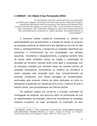 I. ESBOÇO – Um Objeto E Sua Forma(ção) Difícil

                           “If automobiles and their advertisements are vigorously
     and effectively shaped, consumers immerse themselves inside their images,
          identifying themselves with the emotions that seethe just beneath their
    surface and with the objects to which they refer. As we immerse ourselves in
       their materiality, their materiality disappears. Does this process represent
        the commodification of persons or, better perhaps, the subjectification of
                                                                    commodities? 1”


         A    presente    análise     propõe-se    inicialmente      a    verificar   as
particularidades que caracterizaram a inserção do design no conjunto
de propostas estéticas do Modernismo das décadas de 50 e 60 em São
Paulo e, conseqüentemente, a tangenciar as condições específicas que
presidiram       o   arrefecimento      de   sua      consolidação       nas   décadas
seguintes.      Simultânea e obrigatoriamente, a proposta também teria
de passar pelas condições sociais da criação e sustentação da
atividade em território nacional tendo como base a comparação com
os processos análogos que tomaram corpo nos grandes centros de
produção estrangeiros, fornecedores os modelos de excelência a
serem        seguidos    pela   produção     local.   Este   empreendimento           de
antemão        configurava      uma    tarefa   carregada     de     complexidades,
acentuadas pela escassez relativa de obras dedicadas ao tema na
bibliografia enquadrada em disciplinas afins como a História da Arte a
História Social, mas principalmente nas Ciências Sociais.

         Tal ausência acabou por tornar-se o princípio motivador de
investigação da pesquisa, que procurou partir do pressuposto de que
as especificidades da produção cultural de mercadorias na sociedade
moderna ocupariam um lugar privilegiado na explicação de seus


1
 ALEXANDER, Jeffrey C. Iconic Experience in Art and Life: Surface/Depth Beginning
with Giacometti’s ‘Standing Woman’. in: Theory, Culture & Society. Los Angeles,
London, New Delhi, and Singapore: SAGE, 2008. Vol. 25(5): pp. 1–19.


                                                                                      11
 