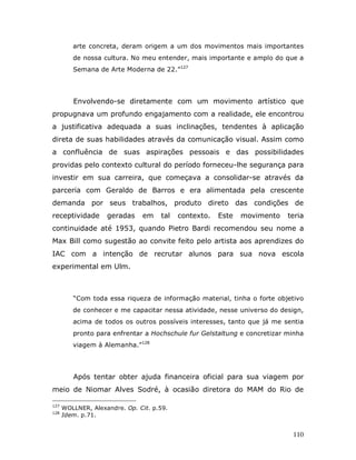 arte concreta, deram origem a um dos movimentos mais importantes
         de nossa cultura. No meu entender, mais importante e amplo do que a
         Semana de Arte Moderna de 22.”127




         Envolvendo-se diretamente com um movimento artístico que
propugnava um profundo engajamento com a realidade, ele encontrou
a justificativa adequada a suas inclinações, tendentes à aplicação
direta de suas habilidades através da comunicação visual. Assim como
a confluência de suas aspirações pessoais e das possibilidades
providas pelo contexto cultural do período forneceu-lhe segurança para
investir em sua carreira, que começava a consolidar-se através da
parceria com Geraldo de Barros e era alimentada pela crescente
demanda por seus trabalhos, produto direto das condições de
receptividade       geradas    em    tal   contexto.   Este   movimento   teria
continuidade até 1953, quando Pietro Bardi recomendou seu nome a
Max Bill como sugestão ao convite feito pelo artista aos aprendizes do
IAC com a intenção de recrutar alunos para sua nova escola
experimental em Ulm.



         “Com toda essa riqueza de informação material, tinha o forte objetivo
         de conhecer e me capacitar nessa atividade, nesse universo do design,
         acima de todos os outros possíveis interesses, tanto que já me sentia
         pronto para enfrentar a Hochschule fur Gelstaltung e concretizar minha
         viagem à Alemanha.”128




         Após tentar obter ajuda financeira oficial para sua viagem por
meio de Niomar Alves Sodré, à ocasião diretora do MAM do Rio de

127
      WOLLNER, Alexandre. Op. Cit. p.59.
128
      Idem. p.71.


                                                                           110
 