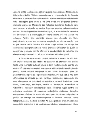Janeiro então localizado no célebre prédio modernista do Ministério da
Educação e Saúde Pública, contando com a recomendação de Geraldo
de Barros e Paulo Emílio Salles Gomes, Wollner consegue o custeio de
uma passagem para Paris e de uma bolsa de cinqüenta dólares
mensais através do Ministério das Relações Exteriores. Partindo para
sua jornada, a situação na capital francesa torna-se delicada após o
suicídio do então presidente Getúlio Vargas, ocasionando o fechamento
da embaixada e a interrupção do financiamento de sua viagem de
estudos.    Porém,   isto       somente    atrasou   sua   chegada     em   Ulm,
prejudicando apenas seu período de adaptação ao idioma alemão com
o qual tivera parco contato até então. Logo iniciou um estágio no
escritório do designer gráfico e futuro professor Otl Aicher, de quem se
aproximou e acabou por lhe oferecer a oportunidade de trabalhar em
diversos projetos antes do início do semestre letivo inaugural.

      A Escola de Ulm era um projeto inovador e ousado de Max Bill,
em muito tributário dos ideais da Bauhaus de oferecer aos alunos
tanto uma formação cultural ampla e bem fundamentada quanto um
ensino técnico que os capacitasse para a utilização de tecnologias de
ponta, numa síntese complexa e um tanto sofisticada para os
parâmetros da época da República de Weimar. Por sua vez, a HfG-Ulm
diferenciava-se através de um currículo fortemente sustentado em
uma abordagem de teor técnico-cientificista, no qual disciplinas como
Física, Semiologia, Psicologia, Teoria da Percepção, Matemática e
Cibernética possuíam considerável peso, ocupando lugar central na
estrutura   curricular.     O    esquema    pedagógico     elaborado   também
comportava oficinas de materiais, nos quais os alunos adquiriam a
perícia no manejo das matérias-primas e recursos técnicos, como
fotografia, gesso, madeira e metal. As aulas práticas eram ministradas
no período vespertino e as teóricas no matutino, integrando um bloco



                                                                             111
 