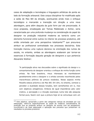 coeso de adaptação a tecnologias e linguagens artísticas de ponta ao
lado da formação artesanal. Este corpus disciplinar foi modificado após
a saída de Max Bill da direção, acentuando ainda mais o enfoque
tecnológico      e    marcando       a transição em       direção       a uma nova
abordagem, para além daquela da gute form por ele preconizada. A
nova proposta, encabeçada por Tomas Maldonado e Aicher, seria
caracterizada por uma profunda mudança na consideração do papel do
designer na produção industrial moderna ao tomá-lo como um
elemento funcional entre outros no interior do processo produtivo, até
então orientada por uma perspectiva totalizante129 que procurava
atribuir ao profissional centralidade nos processos decisórios. Esta
transição marcou uma ruptura decisiva na orientação dos rumos da
escola, no entanto, ambas as abordagens acabaram por tornar-se
essenciais à formação daquela geração de designers a que pertencia
Alexandre Wollner:



      “A participação ativa nas discussões sobre o significado do design e o
      comportamento do designer orientou o enfoque de minha função como
      artista.       Na   fase   brasileira,   meus   interesses   se    manifestaram
      paralelamente entre o designer e o artista concreto reconhecido pelos
      maravilhosos prêmios de pintura recebidos. Nesse aspecto minha
      filosofia estava próxima a de Max Bill. Em Ulm, no entanto, comecei a
      perceber a dualidade dessas funções, bem semelhantes em si, mas
      com objetivos antagônicos. Embora de igual importância pelo valor
      criativo, a percepção e a intuição expressas numa tela são pesquisa
      formal pura, fazem com que a pintura hoje só se comunique com um


129
    Este adjetivo, apropriado a partir das categorias nativas da atividade por sua
adequação, refere-se especificamente ao papel de instância centralizadora da
produção que se pretende atribuir ao designer de acordo com tal perspectiva,
incumbindo-o da total elaboração e aplicação dos preceitos que presidiriam os
resultados no processo produtivo.


                                                                                  112
 