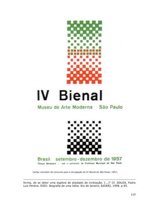 Cartaz vencedor do concurso para a divulgação da IV Bienal de São Paulo, 1957.




forma, de se obter uma espécie de atestado de civilização. [...]" Cf. SOUZA, Pedro
Luiz Pereira. ESDI: Biografia de uma Idéia. Rio de Janeiro, EdUERJ, 1998. p.95.


                                                                                       115
 