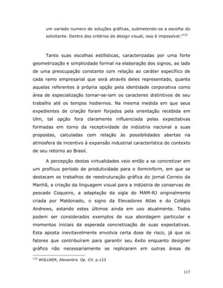 um variado numero de soluções gráficas, submetendo-os a escolha do
         solicitante. Dentro dos critérios do design visual, isso é impossível.”133



         Tanto suas escolhas estilísticas, caracterizadas por uma forte
geometrização e simplicidade formal na elaboração dos signos, ao lado
de uma preocupação constante com relação ao caráter específico de
cada ramo empresarial que será através deles representado, quanto
aquelas referentes à própria opção pela identidade corporativa como
área de especialização tornar-se-iam os caracteres distintivos de seu
trabalho até os tempos hodiernos. Na mesma medida em que seus
expedientes de criação foram forjados pela orientação recebida em
Ulm, tal opção fora claramente influenciada pelas expectativas
formadas em torno da receptividade da indústria nacional a suas
propostas, calculadas com relação às possibilidades abertas na
atmosfera de incentivo à expansão industrial característica do contexto
de seu retorno ao Brasil.

         A percepção destas virtualidades veio então a se concretizar em
um profícuo período de produtividade para o forminform, em que se
destacam os trabalhos de reestruturação gráfica do jornal Correio da
Manhã, a criação da linguagem visual para a indústria de conservas de
pescado Coqueiro, a adaptação da sigla do MAM-RJ originalmente
criada por Maldonado, o signo da Elevadores Atlas e do Colégio
Andrews, estando estes últimos ainda em uso atualmente. Todos
podem ser considerados exemplos de sua abordagem particular e
momentos iniciais da esperada concretização de suas expectativas.
Esta aposta inevitavelmente envolvia certa dose de risco, já que os
fatores que contribuíram para garantir seu êxito enquanto designer
gráfico não necessariamente se replicaram em outras áreas de

133
      WOLLNER, Alexandre. Op. Cit. p.123


                                                                                117
 