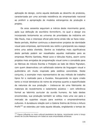 aplicação do design, como aquela dedicada ao desenho de produtos,
caracterizada por uma acirrada resistência do empresariado nacional
ao preferir a apropriação de modelos estrangeiros de produção e
projeto.

      Os anos sessenta seguiriam a inércia deste movimento geral,
após sua defecção do escritório forminform, no qual o design era
incorporado lentamente ao universo de prioridades da indústria em
São Paulo, mas o interesse oficial pelo tema ainda não se fazia notar.
Neste período, Wollner continuou a desenvolver projetos de identidade
visual para empresas, aprimorando seu estilo e granjeando seu espaço
entre uma seleta clientela. Dentre os trabalhos mais significativos
deste período podem ser ressaltados aqueles realizados para as
empresas Moinho Santista, Metal Leve e Válvulas Hydra, assim como
projetos mais arrojados de programação visual como o concebido para
as fábricas de móveis Escriba e Probjeto ao lado de Décio Pignatari,
com quem desenvolveu um sofisticado sistema de linguagem visual e
publicitária em muito inspirado pela estética concretista. Deste
conjunto, o exemplar mais representativo de seu método de trabalho
típico foi o realizado para a Eucatex. Recuperando no signo criado
tanto a inicial denotativa do nome da empresa quanto a especificidade
da natureza de sua produção – tratava-se de uma fabricante de
materiais de revestimento e isolamento acústico – com referência
formal ao labirinto auricular do ouvido humano. Ao lado destas
encomendas, sua produção também se voltou mais uma vez para o
mercado de suportes visuais para eventos e empreendimentos
culturais. A duradoura relação com a Galeria Sistina de Enrica e Arturo
Profili134 se estendeu por toda aquela década, englobando o tempo de


134
    Figura influente no meio cultural paulistano da época, reconhecido como o braço
direito de Ciccillo Matarazzo em todas as suas empreitadas artísticas.


                                                                               118
 