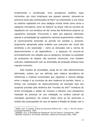 fundamentos       e   constituição.     Uma      perspectiva      analítica   cujos
horizontes, por mais longínquos que possam parecer, situavam-se
próximos tanto das contribuições de Marx2 ao empreender a sua crítica
ao sistema capitalista em seus estágios iniciais tendo como cerne a
categoria mercadoria, como de Debord3 ao lançar mão do conceito de
espetáculo em sua tentativa de dar conta dos fenômenos próprios ao
capitalismo avançado. Procurando ir além dos aspectos referentes
apenas à consolidação do capitalismo nacional propriamente moderno,
já canonicamente associado ao período em questão e, portanto,
largamente apropriado pelas análises que procuram dar conta das
temáticas a ele associadas – como as elencadas sob a rubrica do
desenvolvimento e da dependência – a pesquisa foi ancorar-se
primordialmente nas relações que os designers, tomados na qualidade
de produtores de objetos não somente comerciais, mas também
culturais, estabeleceram com as dimensões da produção artística local
naquele momento.

       Esta escolha de prioridades, longe de ter sido arbitrariamente
delimitada, acabou por ser definida pela relativa abundância de
referências e material encontrados que registram o intenso diálogo
entre o design e as correntes da arte moderna do período. Assim, a
ênfase nas condições de desenvolvimento da atividade face aos
auspícios providos pela dinâmica dos “mundos da arte”4 emoldura de
forma privilegiada o objeto de maneira a oferecer uma perspectiva
matizada do processo de sua instalação no cenário cultural da
metrópole paulistana. Do mesmo modo como se fez premente a
análise dos pressupostos em que se baseia a filiação do design com a


2
  MARX, Karl. O Capital. Crítica da Economia Política Vol. I. Cap. 1. Rio De Janeiro:
Civilização Brasileira, 1999.
3
  DEBORD, Guy. A Sociedade do Espetáculo. Rio De Janeiro: Contraponto, 1998.
4
  BECKER, Howard S. Art Worlds. Berkeley: California University Press, 1984.


                                                                                  12
 