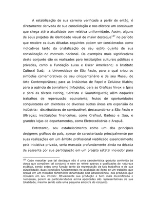 A estabilização de sua carreira verificada a partir de então, é
diretamente derivada de sua consolidação e nos oferece um continuum
que chega até a atualidade com relativa uniformidade. Assim, alguns
de seus projetos de identidade visual de maior destaque137 no período
que recobre as duas décadas seguintes podem ser considerados como
indicativos tanto da cristalização de seu estilo quanto de sua
consolidação no mercado nacional. Os exemplos mais significativos
deste conjunto são os realizados para instituições culturais públicas e
privadas, como a Fundação Luisa e Oscar Americano; o Instituto
Cultural Itaú;     a Universidade de São Paulo, para a qual criou os
símbolos comemorativos de seu cinqüentenário e de seu Museu de
Arte Contemporânea; para as Indústrias de Papel e Celulose Klabin;
para a agência de jornalismo Infoglobo; para as Gráficas Vivox e Ipsis
e para as têxteis Hering, Santista e Guaratinguetá; além daqueles
trabalhos    de   repercussão     equivalente,     frutos    de   oportunidades
conquistadas em clientelas de diversas outras áreas em expansão da
indústria: distribuidoras de combustível, destacando-se a São Paulo e
Ultragaz; instituições financeiras, como Crefisul, Badesp e Itaú, e
grandes lojas de departamentos, como Eletroradiobrás e Arapuã.

      Entretanto,     seu   estabelecimento      como       um    dos   principais
designers gráficos do país, apesar de caracterizada principalmente por
suas realizações em um âmbito profissional viabilizado essencialmente
pela iniciativa privada, seria marcada profundamente ainda na década
de sessenta por sua participação em um projeto estatal inovador para

137
    Cabe ressaltar que tal destaque não é uma característica gratuita conferida às
obras que compõem tal conjunto e nem se refere apenas a qualidades de natureza
estética, sendo antes uma função tanto da repercussão de tais trabalhos e de sua
durabilidade, duas condições fundamentais na avaliação do êxito de um trabalho que
circula em um mercado fortemente dinamizado pela obsolescência dos produtos que
circulam em seu interior. Obviamente sua produção e bem mais diversificada e
numerosa, porem as particularidades acima apontadas são representativas de sua
totalidade, mesmo sendo esta uma pequena amostra do conjunto.
 