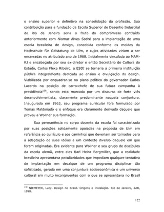 o ensino superior e definitivo na consolidação da profissão. Sua
contribuição para a fundação da Escola Superior de Desenho Industrial
do    Rio   de   Janeiro   seria   o   fruto   do    compromisso     contraído
anteriormente com Niomar Alves Sodré para a implantação de uma
escola brasileira de design, concebida conforme os moldes da
Hochschule für Gelstatung de Ulm, e cujas atividades viriam a ser
encerradas no atribulado ano de 1968. Inicialmente vinculada ao MAM-
RJ e encabeçada por seu ex-diretor e então Secretário de Cultura do
Estado, Carlos Flexa Ribeiro, a ESDI se tornaria a primeira instituição
pública integralmente dedicada ao ensino e divulgação do design.
Viabilizada por enquadrar-se no plano político do governador Carlos
Lacerda na posição de carro-chefe de sua futura campanha à
presidência138, sendo esta marcada por um discurso de forte viés
desenvolvimentista, claramente predominante naquela conjuntura.
Inaugurada em 1963, seu programa curricular fora formulado por
Tomas Maldonado e o enfoque era claramente derivado daquele que
proveu a Wollner sua formação.

       Sua permanência no corpo docente da escola foi caracterizada
por suas posições solidamente apoiadas na proposta de Ulm em
referência ao currículo e aos caminhos que deveriam ser tomados para
a adaptação de suas idéias a um contexto diverso daquele em que
foram originadas. Era evidente para Wollner e seu grupo de discípulos
da escola alemã, entre eles Karl Heinz Bergmiller, que a realidade
brasileira apresentava peculiaridades que impediam qualquer tentativa
de    implantação   em     decalque    de   um      programa   disciplinar   tão
sofisticado, gerado em uma conjuntura socioeconômica e um universo
cultural em muito incongruentes com o que se apresentava no Brasil


138
   NIEMEYER, Lucy. Design no Brasil. Origens e Instalação. Rio de Janeiro, 2AB,
1998.


                                                                             122
 