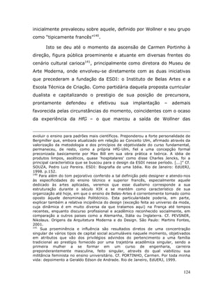 inicialmente prevaleceu sobre aquele, definido por Wollner e seu grupo
como “tipicamente francês”140.

       Isto se deu até o momento da ascensão de Carmen Portinho à
direção, figura pública proeminente e atuante em diversas frentes do
cenário cultural carioca141, principalmente como diretora do Museu de
Arte Moderna, onde envolveu-se diretamente com as duas iniciativas
que precederam a fundação da ESDI: o Instituto de Belas Artes e a
Escola Técnica de Criação. Como partidária daquela proposta curricular
dualista e capitalizando o prestigio de sua posição de precursora,
prontamente       defendeu     e   efetivou    sua    implantação      –    ademais
favorecida pelas circunstâncias do momento, coincidentes com o ocaso
da experiência da HfG – o que marcou a saída de Wollner das


evoluir o ensino para padrões mais científicos. Preponderou a forte personalidade de
Bergmiller que, embora atualizado em relação ao Conceito Ulm, afirmado através da
valorização da metodologia e dos princípios de objetividade do curso fundamental,
permaneceu, de resto, como a própria HfG-Ulm, fiel a uma concepção formal
preconizada basicamente por Max Bill em sua obra prática e teórica. A idéia de
produtos limpos, ascéticos, quase 'hospitalares' como disse Charles Jencks, foi a
principal característica que se buscou para o design da ESDI nesse período. [...]” Cf.
SOUZA, Pedro Luiz Pereira. ESDI: Biografia de uma Idéia. Rio de Janeiro: EdUERJ,
1998. p.152.
140
    Para além do tom pejorativo conferido a tal definição pelo designer e atendo-nos
às especificidades do ensino técnico e superior francês, especialmente aquele
dedicado às artes aplicadas, veremos que esse dualismo corresponde a sua
estruturação durante o século XIX e se mantém como característico de sua
organização até hoje, em que o ensino de Belas-Artes é correntemente tomado como
oposto àquele denominado Politécnico. Esta particularidade poderia, em parte,
explicar também a relativa incipiência do design (exceção feita ao universo da moda,
cuja dinâmica é em muito diversa da que tratamos aqui) na França até tempos
recentes, enquanto discurso profissional e acadêmico reconhecido socialmente, em
comparação a outros paises como a Alemanha, Itália ou Inglaterra. Cf. PEVSNER,
Nikolaus. Origens da Arquitetura Moderna e do Design. São Paulo: Martins Fontes,
2001.
141
     Sua proeminência e influência são resultados diretos de uma concentração
singular de vários tipos de capital social acumuláveis naquele momento, objetivados
em atributos que vão dos privilégios advindos do pertencimento a uma família
tradicional ao prestígio fornecido por uma trajetória acadêmica singular, sendo a
primeira mulher a se formar em um curso de engenharia, carreira
preponderantemente masculina, feito singular, através do qual viabilizou sua
militância feminista no ensino universitário. Cf. PORTINHO, Carmen. Por toda minha
vida: depoimento a Geraldo Edson de Andrade. Rio de Janeiro, EdUERJ, 1999.


                                                                                  124
 