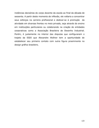 instâncias decisórias do corpo docente da escola ao final da década de
sessenta. A partir deste momento de inflexão, ele voltaria a concentrar
seus esforços na carreira profissional e dedicar-se à promoção      da
atividade em diversas frentes no meio privado, seja através do ensino
em instituições particulares ou colaborando na criação de entidades
corporativas como a Associação Brasileira de Desenho Industrial.
Porém, é justamente no interior das disputas que configuraram o
trajeto da ESDI que Alexandre Wollner tem a oportunidade de
estabelecer seu primeiro contato com outra figura proeminente no
design gráfico brasileiro.




                                                                    125
 