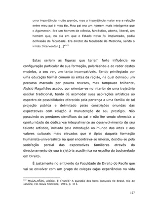 uma importância muito grande, mas a importância maior era a relação
      entre meu pai e meu tio. Meu pai era um homem mais inteligente que
      o Agamenon. Era um homem de ciência, fantástico, aberto, liberal, um
      homem que, no dia em que o Estado Novo foi implantado, pediu
      demissão da faculdade. Era diretor da faculdade de Medicina, sendo o
      irmão Interventor.[…]”143




      Estas    seriam        as    figuras   que     teriam   forte   influência   na
configuração particular de sua formação, polarizando-a ao redor destes
modelos, a seu ver, um tanto incompatíveis. Sendo privilegiado por
uma educação formal comum às elites da região, na qual delineou um
percurso marcado por poucos reveses, mas tampouco brilhante,
Aloísio Magalhães acabou por orientar-se no interior de uma trajetória
escolar tradicional, tendo de acomodar suas aspirações artísticas ao
espectro de possibilidades oferecido pela pertença a uma família de tal
projeção     pública     e    delimitado     pelas    constrições     oriundas     das
expectativas com relação à manutenção de seu prestígio. Não
possuindo os pendores científicos do pai e não lhe sendo oferecida a
oportunidade de dedicar-se integralmente ao desenvolvimento de seu
talento artístico, iniciado pela introdução ao mundo das artes e aos
valores culturais mais elevados que é típico daquela formação
humanista-universalista na qual encontrava-se imerso, decidiu-se pela
satisfação     parcial       das     expectativas       familiares     através     do
direcionamento de sua trajetória acadêmica na escolha do bacharelado
em Direito.

      É justamente no ambiente da Faculdade de Direito do Recife que
vai se envolver com um grupo de colegas cujas experiências na vida


143
   MAGALHÃES, Aloísio. E Triunfo? A questão dos bens culturais no Brasil. Rio de
Janeiro, Ed. Nova Fronteira, 1985. p. 111.


                                                                                   127
 