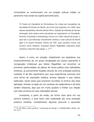 universitária se conformaram em um projeto cultural inédito no
panorama mais amplo da capital pernambucana.



      “O Teatro do Estudante de Pernambuco foi criado por estudantes da
      Faculdade de Direito do Recife, da turma que ingressou em 1946. Dois
      desses estudantes, Hermilo Borba Filho e Gastão de Holanda já haviam
      alcançado certo status como jornalistas ao ingressarem na Faculdade.
      Hermilo, ficcionista e dramaturgo, tornou-se o líder natural do grupo, o
      qual sob a sua liderança virtualmente norteou a vida cultural do Recife
      após a II Guerra Mundial. Dentro do TEP, José Laurênio iniciou sua
      carreira como tradutor, enquanto Aloísio Magalhães respondia pelos
      cenários e figurinos das peças. […]”144




      Assim, é como um artesão, trabalhando nos bastidores nos
empreendimentos de um grupo encabeçado por jovens aspirantes à
consagração intelectual que Aloísio Magalhães vai encontrar as
primeiras oportunidades de aplicar de forma prática suas habilidades
artísticas, já previamente forjadas através de uma produção pictórica
modesta. É de fato significativo que suas experiências seminais com
uma forma de expressão artística diversa daquela a que estava
habituado, sendo estas suas primeiras incursões no terreno das artes
aplicadas, tenham se dado em um contexto de coadjuvância e de forte
caráter artesanal, algo que em muito ajudará a moldar sua relação
com este universo em suas realizações futuras.

      Investindo, a partir de então, de forma mais séria em sua
carreira artística, a qual havia sido sustentada por uma produção
pictórica rarefeita, contabilizando algumas gravuras e aquarelas

144
    Cf. DE MELO, José Laurênio. “Lembrança do Amigo”, in MAGALHAES, Aloísio. Op.
Cit. p.11.


                                                                            128
 