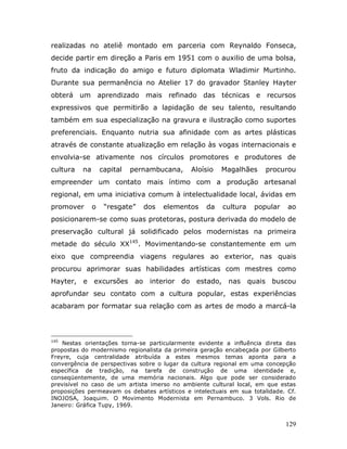 realizadas no ateliê montado em parceria com Reynaldo Fonseca,
decide partir em direção a Paris em 1951 com o auxilio de uma bolsa,
fruto da indicação do amigo e futuro diplomata Wladimir Murtinho.
Durante sua permanência no Atelier 17 do gravador Stanley Hayter
obterá um aprendizado mais refinado das técnicas e recursos
expressivos que permitirão a lapidação de seu talento, resultando
também em sua especialização na gravura e ilustração como suportes
preferenciais. Enquanto nutria sua afinidade com as artes plásticas
através de constante atualização em relação às vogas internacionais e
envolvia-se ativamente nos círculos promotores e produtores de
cultura   na       capital   pernambucana,    Aloísio   Magalhães     procurou
empreender um contato mais íntimo com a produção artesanal
regional, em uma iniciativa comum à intelectualidade local, ávidas em
promover       o    “resgate”   dos   elementos    da   cultura    popular    ao
posicionarem-se como suas protetoras, postura derivada do modelo de
preservação cultural já solidificado pelos modernistas na primeira
metade do século XX145. Movimentando-se constantemente em um
eixo que compreendia viagens regulares ao exterior, nas quais
procurou aprimorar suas habilidades artísticas com mestres como
Hayter, e excursões ao interior do estado, nas quais buscou
aprofundar seu contato com a cultura popular, estas experiências
acabaram por formatar sua relação com as artes de modo a marcá-la




145
    Nestas orientações torna-se particularmente evidente a influência direta das
propostas do modernismo regionalista da primeira geração encabeçada por Gilberto
Freyre, cuja centralidade atribuída a estes mesmos temas aponta para a
convergência de perspectivas sobre o lugar da cultura regional em uma concepção
específica de tradição, na tarefa de construção de uma identidade e,
conseqüentemente, de uma memória nacionais. Algo que pode ser considerado
previsível no caso de um artista imerso no ambiente cultural local, em que estas
proposições permeavam os debates artísticos e intelectuais em sua totalidade. Cf.
INOJOSA, Joaquim. O Movimento Modernista em Pernambuco. 3 Vols. Rio de
Janeiro: Gráfica Tupy, 1969.


                                                                             129
 