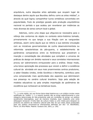 arquitetura, outra daquelas artes aplicadas que ocupam lugar de
destaque dentre aquilo que Bourdieu definiu como as artes médias5, e
através do qual logrou compartilhar lucros simbólicos convertidos em
popularidade, fruto do prestígio gozado pela produção arquitetônica
nacional no período e que acabou por reverberar por instâncias as
mais diversas do senso comum local e global.

       Ademais, como uma etapa que afigurara-se necessária para o
reforço dos contornos do objeto no contexto sócio-histórico tomado,
primariamente no que tangia a sua filiação com as vanguardas
artísticas, assim como àquilo que se referia a sua estreita vinculação
com as iniciativas governamentais de cunho desenvolvimentista ou
reformista    características    do    pós-guerra,     o   estabelecimento       de
parâmetros comparativos entre os fenômenos que presidiram a
inserção e consolidação das atividades que compõem o universo de
práticas do design em âmbito nacional e seus correlatos internacionais
provou ser sobremaneira enriquecedor para a análise. Desse modo,
uma breve apreciação dos processos que vieram a definir a existência
cultural da atividade em seus mais proeminentes centros produtores,
a saber Estados Unidos, União Soviética e Alemanha, contribuiu para
uma compreensão mais aprofundada dos aspectos que delimitaram
sua presença no cenário cultural brasileiro. Seja pela adoção de
modelos educativos ou pela simples importação de parâmetros de
excelência que norteavam as tentativas locais.


5
 “(...) a arte média, em sua forma típico-ideal destina-se a um público muitas vezes
qualificado de “médio” (...) e mesmo quando não se dirige especificamente a uma
categoria determinada de não-produtores está em condições de atingir um público
socialmente heterogêneo, quer de maneira imediata, quer mediante uma certa
defasagem temporal. É lícito falar de cultura média ou arte média para designar os
produtos do sistema da indústria cultural pelo fato de que estas obras produzidas
para seu público encontram-se inteiramente definidas por ele.” Cf. BOURDIEU,
Pierre. Un Arte Médio. Madrid: Gustavo Gili, 2001, p. 136)



                                                                                 13
 