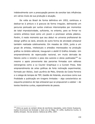 indelevelmente com a preocupação perene de conciliar tais influências
em vários níveis de sua produção e atuação.

      De volta ao Brasil de forma definitiva em 1953, continuou a
dedicar-se à pintura e à gravura de forma irregular, delineando um
percurso pontuado por surtos criativos interrompidos por momentos
de total improdutividade, suficiente, no entanto, para se firmar no
cenário artístico local como um jovem e promissor artista plástico.
Porém, é neste momento que seu debut no universo profissional do
design gráfico se dará, através de outra forma de atividade artesanal
também realizada coletivamente. Em meados de 1954, junto a um
grupo de artistas, intelectuais e artesãos interessados na produção
gráfica no âmbito editorial, inauguram o ateliê O Gráfico Amador. Um
empreendimento de repercussão nacional, em muito derivada de
fatores como o renome e peso dos autores e obras publicadas146 ou
mesmo o apoio proveniente das parcerias firmadas com editoras
estrangeiras como a Le Courier Graphique e a Curwen Press. Este
empreendimento de artes gráficas de forte inclinação experimental,
formado por Aloísio, José Laurênio de Melo, Orlando da Costa Ferreira
e o colega de tempos de TEP, Gastão de Holanda, anunciava como sua
finalidade a publicação em tiragens limitadas – algo característico ao
esquema produtivo de tipo artesanal que se propuseram a adotar – de
textos literários curtos, especialmente de poesia.




146
   Entre as quais se contam obras de escritores reputados, como Ariano Suassuna,
Carlos Drummond de Andrade e José Lins do Rêgo. Cf. LIMA, Guilherme Cunha. O
Gráfico Amador. Rio de Janeiro: Editora da UFRJ, 1997.


                                                                            130
 