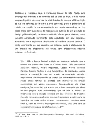 destaque o realizado para a Fundação Bienal de São Paulo, cujo
emprego foi imediato e se estende até os dias de hoje; o não menos
longevo logotipo da empresa de distribuição de energia elétrica Light
do Rio de Janeiro; ou mesmo o que concebeu para a prefeitura da
cidade por ocasião da comemoração de seu quarto centenário, um dos
casos mais bem-sucedidos de repercussão pública de um produto de
design gráfico no país, tendo sido adotado não só pelos clientes, como
também apropriado livremente pela população em seu cotidiano,
adquirindo uma espantosa ubiqüidade no cenário urbano carioca. O
ponto culminante de sua carreira, no entanto, seria a elaboração de
um projeto de proporções até então sem precedentes naquele
universo profissional.



      “Em 1967, o Banco Central instituiu um concurso fechado para a
      escolha do projeto das notas do Cruzeiro Novo. Dele participaram
      Alexandre   Wollner,    Aloísio    Magalhães,     Goebel   Weyne,     Ludovico
      Martino, Rubem Martins e dois funcionários da instituição. Aloísio
      ganhou a competição com            um projeto extremamente inovador,
      inspirado em um brinquedinho de criança que havia trazido da Europa,
      pouco   antes:   laminas    de    acetato   com    impressões    de    círculos
      concêntricos,    em    varias    espessuras.    Superpondo-as,   ele    criava
      configurações em moiré, que acabou por utilizar como principio básico
      de seu projeto, num procedimento que da bem a medida da
      importância que a intuição ocupava em seu processo de trabalho.
      Fazendo com que os grafismos em moiré tomassem a maior parte da
      superfície das notas, Aloísio rompeu com o desenho tradicional nesse
      setor e, além de inovar a linguagem das cédulas, criou uma série de
      constrangimentos para os falsificadores. […]”147


147
   ESCOREL, Ana Luisa. O Efeito Multiplicador do Design. São Paulo, Ed. SENAC,
2000. pp.114-15


                                                                                 134
 