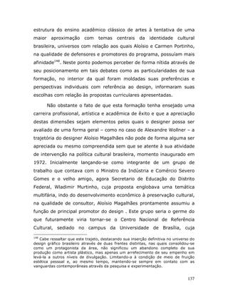 estrutura do ensino acadêmico clássico de artes à tentativa de uma
maior    aproximação      com     temas     centrais   da    identidade     cultural
brasileira, universos com relação aos quais Aloísio e Carmen Portinho,
na qualidade de defensores e promotores do programa, possuíam mais
afinidade148. Neste ponto podemos perceber de forma nítida através de
seu posicionamento em tais debates como as particularidades de sua
formação, no interior da qual foram moldadas suas preferências e
perspectivas individuais com referência ao design, informaram suas
escolhas com relação às propostas curriculares apresentadas.

        Não obstante o fato de que esta formação tenha ensejado uma
carreira profissional, artística e acadêmica de êxito e que a apreciação
destas dimensões sejam elementos pelos quais o designer possa ser
avaliado de uma forma geral – como no caso de Alexandre Wollner – a
trajetória do designer Aloísio Magalhães não pode de forma alguma ser
apreciada ou mesmo compreendida sem que se atente à sua atividade
de intervenção na política cultural brasileira, momento inaugurado em
1972. Inicialmente lançando-se como integrante de um grupo de
trabalho que contava com o Ministro da Indústria e Comércio Severo
Gomes e o velho amigo, agora Secretario de Educação do Distrito
Federal, Wladimir Murtinho, cuja proposta englobava uma temática
multifária, indo do desenvolvimento econômico à preservação cultural,
na qualidade de consultor, Aloísio Magalhães prontamente assumiu a
função de principal promotor do design . Este grupo seria o germe do
que futuramente viria tornar-se o Centro Nacional de Referência
Cultural, sediado no campus da Universidade de Brasília, cuja

148
   Cabe ressaltar que este trajeto, destacando sua inserção definitiva no universo do
design gráfico brasileiro através de duas frentes distintas, nas quais consolidou-se
como um protagonista da área, não significou um abandono completo de sua
produção como artista plástico, mas apenas um arrefecimento de seu empenho em
levá-la a outros níveis de divulgação. Limitando-a à condição de meio de fruição
estética pessoal e, ao mesmo tempo, mantendo-se sempre em contato com as
vanguardas contemporâneas através da pesquisa e experimentação.


                                                                                 137
 