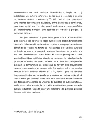 coordenadoria lhe seria confiada, cabendo-lhe a função de “[…]
estabelecer um sistema referencial básico para a descrição e analise
da dinâmica cultural brasileira[…]”149. Até 1978 o CNRC promoveu
uma intensa seqüência de atividades, entre discussões e seminários,
para levar a cabo sua proposta, consolidando-se através de convênios
de financiamento firmados com agências de fomento à pesquisa e
empresas estatais.

         Seu posicionamento a partir deste período de inflexão marcado
pela inserção nas esferas do poder público seria preponderantemente
orientado pelas temáticas da cultura popular e pelo papel de destaque
conferido ao design na tarefa de manutenção dos valores culturais
regionais impressos na produção artesanal brasileira, sendo esta, por
sua vez, compreendida como forma de acesso privilegiado a uma
possível identidade estilística situada no horizonte de virtualidades da
produção industrial nacional. Pode-se notar que tais perspectivas
denotam a permanência de temas que já haviam sido previamente
desenvolvidos no decorrer de sua trajetória profissional e propagados
através de seu percurso docente na ESDI, sendo agora tão-somente
instrumentalizados na conversão a propostas de política cultural. O
que acabaria por caracterizá-las seria uma constante ênfase conferida
aos tópicos pertencentes ao universo de questões da cultura material,
então atualizados através da centralidade dedicada à problemática da
cultura industrial, visando criar um repertório de políticas públicas
inteiramente a ela dedicado.




149
      MAGALHAES, Aloisio. Op. Cit. p.40.


                                                                    138
 