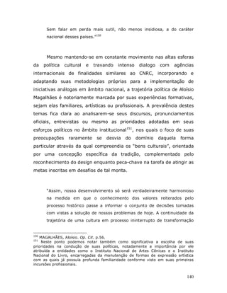 Sem falar em perda mais sutil, não menos insidiosa, a do caráter
       nacional desses paises.”150




       Mesmo mantendo-se em constante movimento nas altas esferas
da    política   cultural   e   travando   intenso    dialogo   com   agências
internacionais de finalidades similares ao CNRC, incorporando e
adaptando suas metodologias próprias para a implementação de
iniciativas análogas em âmbito nacional, a trajetória política de Aloísio
Magalhães é notoriamente marcada por suas experiências formativas,
sejam elas familiares, artísticas ou profissionais. A prevalência destes
temas fica clara ao analisarem-se seus discursos, pronunciamentos
oficiais, entrevistas ou mesmo as prioridades adotadas em seus
esforços políticos no âmbito institucional151, nos quais o foco de suas
preocupações       raramente     se   desvia   do    domínio    daquela   forma
particular através da qual compreendia os “bens culturais”, orientada
por uma concepção específica da tradição, complementado pelo
reconhecimento do design enquanto peca-chave na tarefa de atingir as
metas inscritas em desafios de tal monta.



       “Assim, nosso desenvolvimento só será verdadeiramente harmonioso
       na medida em que o conhecimento dos valores reiterados pelo
       processo histórico passe a informar o conjunto de decisões tomadas
       com vistas a solução de nossos problemas de hoje. A continuidade da
       trajetória de uma cultura em processo ininterrupto de transformação


150
    MAGALHÃES, Aloísio. Op. Cit. p.56.
151
     Neste ponto podemos notar também como significativa a escolha de suas
prioridades na condução de suas políticas, notadamente a importância por ele
atribuída a entidades como o Instituto Nacional de Artes Cênicas e o Instituto
Nacional do Livro, encarregadas da manutenção de formas de expressão artística
com as quais já possuía profunda familiaridade conforme visto em suas primeiras
incursões profissionais.


                                                                            140
 