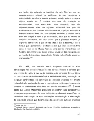 que tenha sido reiterado na trajetória do país. Não tem que ser
       necessariamente       original    ou    autóctone.     O   que    caracteriza    a
       autenticidade são alguns valores atribuídos aquele fenômeno, aquele
       objeto,   aquele    ato.    É    também       importante   não    privilegiar    as
       representações      mais        elaboradas,     mais   sintéticas,     que      são
       importantíssimas,     mas       são    algumas,   sobretudo      num   pais     em
       transformação. Nas culturas mais cristalizadas, a própria emulação é
       menor e tudo fica mais fácil. Esse conceito determina o cuidado com o
       bem em criação e com o já estabelecido, este que eu chamo de
       vertente patrimonial. Ou seja: aquilo que o processo histórico já
       explicitou como bem: o que é belas-artes, o que é desenho, o que é
       livro, o que é pensamento. E estes bens tem que estar acessíveis. Uma
       coisa é você ter no Museu Nacional uma coleção maravilhosa, um
       herbário com milhares de caixas e latas, talvez um dos mais preciosos
       do mundo. Outra coisa é essa coleção, fichada e classificada, poder ser
       manuseada.”154




       Em    1979,     sua    carreira        como    dirigente   cultural    e      ativa
participação nos debates travados nas esferas oficiais é coroado por
um evento de vulto, já que nesta ocasião seria nomeado Diretor-Geral
do Instituto do Patrimônio Histórico e Artístico Nacional, instituição de
inegável centralidade na condução de políticas publicas no âmbito
cultural desde sua fundação, como parte de um projeto governamental
pioneiro e diretamente vinculado ao ideário modernista155. É neste
posto que Aloísio Magalhães procurará enquadrar suas perspectivas,
enquanto representante de uma categoria profissional específica, no
panorama mais amplo de suas atribuições de condução e elaboração
de iniciativas oficiais que diziam respeito ao universo cultural brasileiro

154
   Idem. pp.71-72.
155
   MICELI, Sergio. SPHAN: Refrigério da Cultura Oficial In. Intelectuais A Brasileira.
São Paulo, Cia. Das Letras, 2001.


                                                                                       142
 
