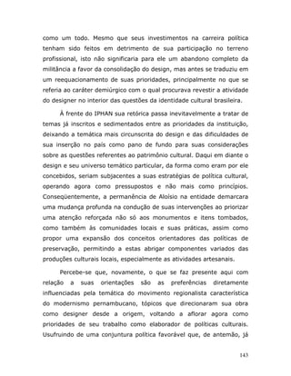 como um todo. Mesmo que seus investimentos na carreira política
tenham sido feitos em detrimento de sua participação no terreno
profissional, isto não significaria para ele um abandono completo da
militância a favor da consolidação do design, mas antes se traduziu em
um reequacionamento de suas prioridades, principalmente no que se
referia ao caráter demiúrgico com o qual procurava revestir a atividade
do designer no interior das questões da identidade cultural brasileira.

      À frente do IPHAN sua retórica passa inevitavelmente a tratar de
temas já inscritos e sedimentados entre as prioridades da instituição,
deixando a temática mais circunscrita do design e das dificuldades de
sua inserção no país como pano de fundo para suas considerações
sobre as questões referentes ao patrimônio cultural. Daqui em diante o
design e seu universo temático particular, da forma como eram por ele
concebidos, seriam subjacentes a suas estratégias de política cultural,
operando agora como pressupostos e não mais como princípios.
Conseqüentemente, a permanência de Aloísio na entidade demarcara
uma mudança profunda na condução de suas intervenções ao priorizar
uma atenção reforçada não só aos monumentos e itens tombados,
como também às comunidades locais e suas práticas, assim como
propor uma expansão dos conceitos orientadores das políticas de
preservação, permitindo a estas abrigar componentes variados das
produções culturais locais, especialmente as atividades artesanais.

      Percebe-se que, novamente, o que se faz presente aqui com
relação   a   suas   orientações   são   as   preferências   diretamente
influenciadas pela temática do movimento regionalista característica
do modernismo pernambucano, tópicos que direcionaram sua obra
como designer desde a origem, voltando a aflorar agora como
prioridades de seu trabalho como elaborador de políticas culturais.
Usufruindo de uma conjuntura política favorável que, de antemão, já


                                                                      143
 
