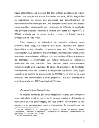 havia possibilitado sua inserção das altas esferas decisórias do regime
militar com relação aos rumos da cultura nacional, Aloísio Magalhães
se posicionará no centro dos processos que desembocariam na
transformação da instituição em uma secretaria única que centralizaria
estas questões, demarcando um        momento de inflexão na condução
das políticas públicas voltadas à cultura por parte do regime156. A
SPHAN acabaria por tornar-se, assim, o locus privilegiado para a
propagação de suas idéias.

       Este   momento    se   estenderia   de   maneira   uniforme    pelos
próximos três anos, no decorrer dos quais imprimiu um acento
diplomático a sua atuação, congruente com seu célebre “espírito
cosmopolita”. Sua constante movimentação internacional e incansáveis
tentativas de estabelecer diálogos com instituições públicas e privadas
de    promoção e    preservação da cultura tornaram-se elementos
distintivos de seu mandato. Este percurso seria posteriormente
complementado pela aquisição do cargo de presidente da Fundação
Pró-Memória, entidade concebida e inaugurada por Aloísio como órgão
executivo da política de preservação da SPHAN157, no interior da qual
procurou dar continuidade a suas propostas, até sua prematura e
repentina morte em 1982 na cidade de Veneza.



       Convergências e Divergências.

       O modelo fornecido por estas trajetórias acabou por configurar
uma polaridade axial ao universo do design brasileiro, delineada no
transcurso de sua consolidação, em que ambos inscreveram-se não
apenas como personagens, mas protagonistas. As experiências que
156
     SILVA, Vanderli M. A Construção da Política Cultural no Regime Militar:
Concepções, Diretrizes e Programas. Dissertação de Mestrado, Departamento de
Sociologia, FFLCH-USP, 2002. p.115.
157
    SILVA, Vanderli M. Idem.


                                                                        144
 