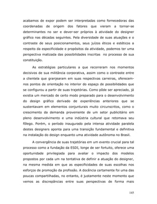 acabamos de expor podem ser interpretadas como fornecedoras das
coordenadas      de   origem     dos    fatores       que    vieram    a    tornar-se
determinantes no ser e dever-ser próprios à atividade do designer
gráfico nas décadas seguintes. Pela diversidade de suas atuações e o
contraste de seus posicionamentos, seus juízos éticos e estéticos a
respeito da especificidade e propósitos da atividade, podemos ter uma
perspectiva matizada das possibilidades inscritas no processo de sua
constituição.

      As estratégias particulares a que recorreram nos momentos
decisivos de sua militância corporativa, assim como o contraste entre
a clientela que granjearam em suas respectivas carreiras, oferecem-
nos pontos de orientação no interior do espaço de possibilidades que
se configurou a partir de suas trajetórias. Como pôde ser apreciado, já
existia um mercado de certo modo preparado para o desenvolvimento
do   design     gráfico   derivado     de    experiências      anteriores    que   se
sustentavam em elementos conjunturais muito circunscritos, como o
crescimento da demanda proveniente de um setor publicitário em
pleno desenvolvimento e uma indústria cultural que retomava seu
fôlego. Porém, o período inaugurado pela intensa atividade paralela
destes designers aponta para uma transição fundamental e definitiva
na instalação do design enquanto uma atividade autônoma no Brasil.

      A convergência de suas trajetórias em um evento crucial para tal
processo como a fundação da ESDI, longe de ser fortuito, oferece uma
oportunidade      privilegiada   para       avaliar   o     impacto   dos   modelos
propostos por cada um na tentativa de definir a atuação do designer,
na mesma medida em que as especificidades de suas escolhas nos
esforços de promoção da profissão. A docência certamente foi uma das
poucas compartilhadas, no entanto, é justamente neste momento que
vemos as discrepâncias entre suas perspectivas de forma mais


                                                                                   145
 
