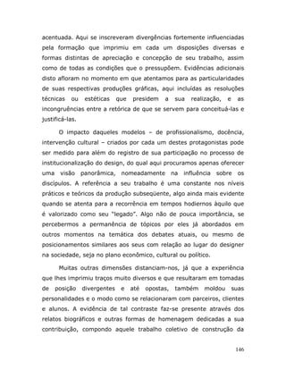 acentuada. Aqui se inscreveram divergências fortemente influenciadas
pela formação que imprimiu em cada um disposições diversas e
formas distintas de apreciação e concepção de seu trabalho, assim
como de todas as condições que o pressupõem. Evidências adicionais
disto afloram no momento em que atentamos para as particularidades
de suas respectivas produções gráficas, aqui incluídas as resoluções
técnicas   ou     estéticas    que   presidem    a     sua   realização,   e    as
incongruências entre a retórica de que se servem para conceituá-las e
justificá-las.

       O impacto daqueles modelos – de profissionalismo, docência,
intervenção cultural – criados por cada um destes protagonistas pode
ser medido para além do registro de sua participação no processo de
institucionalização do design, do qual aqui procuramos apenas oferecer
uma    visão     panorâmica,    nomeadamente          na   influência   sobre    os
discípulos. A referência a seu trabalho é uma constante nos níveis
práticos e teóricos da produção subseqüente, algo ainda mais evidente
quando se atenta para a recorrência em tempos hodiernos àquilo que
é valorizado como seu “legado”. Algo não de pouca importância, se
percebermos a permanência de tópicos por eles já abordados em
outros momentos na temática dos debates atuais, ou mesmo de
posicionamentos similares aos seus com relação ao lugar do designer
na sociedade, seja no plano econômico, cultural ou político.

       Muitas outras dimensões distanciam-nos, já que a experiência
que lhes imprimiu traços muito diversos e que resultaram em tomadas
de    posição    divergentes    e    até   opostas,    também     moldou       suas
personalidades e o modo como se relacionaram com parceiros, clientes
e alunos. A evidência de tal contraste faz-se presente através dos
relatos biográficos e outras formas de homenagem dedicadas a sua
contribuição, compondo aquele trabalho coletivo de construção da


                                                                                146
 