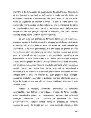 memória e de demarcação de seus lugares de relevância na historia do
design brasileiro, no qual as referências a cada um são feitas de
diferentes maneiras e ressaltando diferentes aspectos de sua vida.
Entre as trajetórias de Wollner e Aloísio – e aqui a forma como seus
nomes são mencionados em tais relatos é, em si, indicativa de como
se relacionavam com seus pares – formou-se uma moldura que
enquadrou não só a geração seguinte de designers, com quem tiveram
contato direto, como também as subseqüentes.

     De um lado, um profissional formado dentro de um rigoroso e
moderno esquema disciplinar que lhe ofereceu possibilidades únicas de
expressão, não encontradas em suas tentativas na carreira escolar ou
acadêmica, e ao qual permaneceu fiel em todos os planos de seu
envolvimento com o design, seja como um rigoroso mestre que atenta
para a observância das regras e da qualidade tecnológica na
transmissão de seus conhecimentos ou como o produtor que as segue
à risca em seu próprio trabalho, única garantia de qualidade. De outro,
um artista que encontrou naquela atividade não tanto uma vocação no
sentido pleno, mas antes uma esfera adicional de virtualidades
criativas que se adequava a aptidões previamente moldadas por sua
relação com a arte, no interior da qual projetou seus esforços,
enquanto produtor, promotor e protetor, sempre atentando para o
lugar do design na manutenção da cultura brasileira, única certeza de
autenticidade.

     Método      e   intuição,   ascetismo   profissional   e   dandismo
cosmopolita, rigor teórico e aprendizado prático. De forma sucinta,
estas polaridades podem ser consideradas algumas das principais
nuanças    individuais    que    compõem     o    contraste     de   seus
posicionamentos. Decerto ambos possuíam expectativas similares
quanto ao papel do artista em um novo contexto oferecido pela


                                                                      147
 