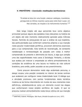 V. PROTÓTIPO – Conclusão: meditações barthesianas



              “O artista só deve ter uma função: elaborar catálogos, inventários,
              perseguindo os ínfimos recantos vazios para neles fazer surgir, em
                       filas cerradas, as criações e os instrumentos humanos.“158




         Este longo trajeto até aqui percorrido teve como objetivo
primordial pontuar alguns dos episódios mais relevantes na história de
um objeto até este momento relativamente ignorado pelas Ciências
Sociais. Partindo do pressuposto de que a análise de sua trajetória,
das particularidades que conferiram contornos próprios a sua inserção
nesta peculiar modernidade periférica, proveriam elementos essenciais
para a sua compreensão. Esta tarefa de reconstrução, de constante
reelaboração e reinterpretação do passado com vistas à melhor
compreensão do presente e aferimento do futuro, é algo que compõe
uma das especificidades mais caras à Sociologia. Portanto, a dúvida
que acabou por motivar a empreitada se referia primordialmente às
condições de existência de uma lacuna na história da vida cultural
brasileira, para então, poder proceder ao seu preenchimento.

          Como procurei demonstrar neste algo acidentado percurso, o
design ocupou uma posição constante no interior de temas centrais
que acabaram por configurar nossa modernidade local. O diálogo que
a atividade promoveu com pontos fundamentais desta temática
mostrou-se de forma intermitente em muitos de seus momentos mais
definitivos, estabelecendo-se como um elemento crucial nas etapas
que conformaram nosso projeto periférico de nação. O que se
procurou realizar primordialmente nesta breve crônica de sua inserção

158
      BARTHES, Roland. Mitologias. São Paulo, Difusão Européia do Livro, 1972.
 