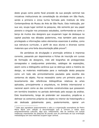 deste grupo como ponto focal procede da sua posição seminal nas
iniciativas institucionais de consolidação da atividade em São Paulo,
sendo a primeira e única turma formada pelo Instituto de Arte
Contemporânea do Museu de Arte de São Paulo. Esta instituição, por
sua vez, ocupa lugar central na pesquisa, não somente por seu papel
pioneiro e singular nos processos estudados, conformando-se como o
berço de muitos dos designers que ocupariam lugar de destaque na
capital paulista nas décadas posteriores, mas também pelo acesso
privilegiado a informações sobre elementos essenciais à análise, como
sua estrutura curricular, o perfil de seus alunos e diversos outros
materiais que uma farta documentação pôde prover6.

      De periódicos de divulgação e promoção artística à imprensa
corrente, passando por depoimentos e fichas de inscrição em cursos
de formação de designers, indo até biografias de protagonistas
consagrados e coadjuvantes preteridos, catálogos de exposições,
assim como a bibliografia canônica que se debruça sobre a história do
design, os materiais mobilizados para a realização desta pesquisa
como um todo são primordialmente pautados pela escolha dos
contornos do objeto. Fez-se necessário como um primeiro passo o
levantamento     das    referências    bibliográficas   relativas   às    artes
aplicadas, principalmente a arquitetura, no âmbito internacional e
nacional assim como as das correntes construtivistas que grassaram
em território brasileiro no período delimitado pelo escopo da análise.
Este levantamento, longe de pretender ser exaustivo, propôs-se a
delinear os contornos próprios do objeto no interior da historiografia a
ele   dedicada     globalmente     para,    posteriormente,      operar    um

6
  Cabe aqui agradecer postumamente o zelo e a organização exemplares de Pietro
Maria Bardi com relação à documentação que é comum a todos seus
empreendimentos culturais, algo que, infelizmente, não se verificou em outras
instâncias importantes da pesquisa de acordo com as premissas de sua orientação
metodológica em tais materiais ocupam lugar central.


                                                                             15
 