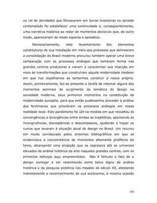 no rol de atividades que floresceram em terras brasileiras no período
contemplado foi estabelecer uma continuidade e, conseqüentemente,
uma narrativa histórica ao redor de momentos decisivos que, de outro
modo, apareceriam de modo esparso e episódico.

     Necessariamente,       este    levantamento      dos    elementos
constitutivos de sua instalação em meio aos processos que delinearam
a consolidação do Brasil moderno procurou também operar uma breve
comparação com os processos análogos que tomaram forma nos
grandes centros produtores e vieram a caracterizar sua inserção em
meio às transformações que construíram aquela modernidade modelar
em que nos espelhamos ao tentarmos construir a nossa própria.
Assim, primeiramente, fez-se presente a tarefa de retomar alguns dos
momentos    seminais   do   surgimento   da   temática do   design   na
sociedade moderna, seus primeiros momentos na constituição da
modernidade européia, para que então pudéssemos proceder à análise
dos fenômenos que presidiram os processos análogos em nossa
realidade local. Este paralelismo foi útil na medida em que ressaltou as
convergências e divergências entre ambas as trajetórias, apontando as
incongruências, discrepâncias e descompassos, ajudando a traçar os
rumos que levaram à situação atual do design no Brasil. Um recurso
em muito corroborado pelos sintomas bibliográficos em que se
evidenciava a concomitância de momentos altamente prolíferos do
tema, alcançando uma projeção que se espraiava até os universos
elevados da análise histórica da arte naqueles grandes centros, com os
primeiros esforços aqui empreendidos.      Não é fortuito o fato de o
design começar a ser reconhecido como tema digno da análise
histórica e da pesquisa pictórica nos meados do século XX, atestando
indiretamente o reconhecimento de sua autonomia, à mesma ocasião




                                                                     150
 