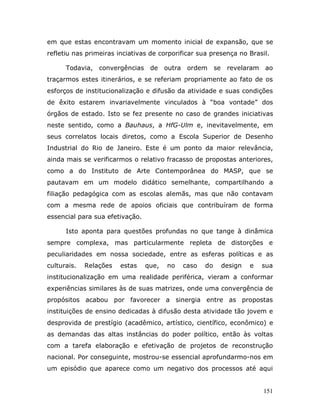 em que estas encontravam um momento inicial de expansão, que se
refletiu nas primeiras inciativas de corporificar sua presença no Brasil.

      Todavia, convergências de         outra ordem      se    revelaram   ao
traçarmos estes itinerários, e se referiam propriamente ao fato de os
esforços de institucionalização e difusão da atividade e suas condições
de êxito estarem invariavelmente vinculados à “boa vontade” dos
órgãos de estado. Isto se fez presente no caso de grandes iniciativas
neste sentido, como a Bauhaus, a HfG-Ulm e, inevitavelmente, em
seus correlatos locais diretos, como a Escola Superior de Desenho
Industrial do Rio de Janeiro. Este é um ponto da maior relevância,
ainda mais se verificarmos o relativo fracasso de propostas anteriores,
como a do Instituto de Arte Contemporânea do MASP, que se
pautavam em um modelo didático semelhante, compartilhando a
filiação pedagógica com as escolas alemãs, mas que não contavam
com a mesma rede de apoios oficiais que contribuíram de forma
essencial para sua efetivação.

      Isto aponta para questões profundas no que tange à dinâmica
sempre complexa, mas particularmente repleta de distorções e
peculiaridades em nossa sociedade, entre as esferas políticas e as
culturais.   Relações   estas    que,   no   caso   do        design   e   sua
institucionalização em uma realidade periférica, vieram a conformar
experiências similares às de suas matrizes, onde uma convergência de
propósitos acabou por favorecer a sinergia entre as propostas
instituições de ensino dedicadas à difusão desta atividade tão jovem e
desprovida de prestígio (acadêmico, artístico, científico, econômico) e
as demandas das altas instâncias do poder político, então às voltas
com a tarefa elaboração e efetivação de projetos de reconstrução
nacional. Por conseguinte, mostrou-se essencial aprofundarmo-nos em
um episódio que aparece como um negativo dos processos até aqui


                                                                           151
 