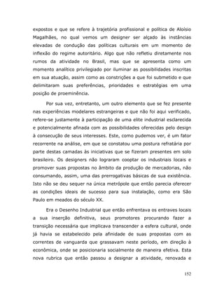 expostos e que se refere à trajetória profissional e política de Aloísio
Magalhães, no qual vemos um designer ser alçado às instâncias
elevadas de condução das políticas culturais em um momento de
inflexão do regime autoritário. Algo que não refletiu diretamente nos
rumos da atividade no Brasil, mas que se apresenta como um
momento analítico privilegiado por iluminar as possibilidades inscritas
em sua atuação, assim como as constrições a que foi submetido e que
delimitaram suas preferências, prioridades e estratégias em uma
posição de proeminência.

      Por sua vez, entretanto, um outro elemento que se fez presente
nas experiências modelares estrangeiras e que não foi aqui verificado,
refere-se justamente à participação de uma elite industrial esclarecida
e potencialmente afinada com as possibilidades oferecidas pelo design
à consecução de seus interesses. Este, como pudemos ver, é um fator
recorrente na análise, em que se constatou uma postura refratária por
parte destas camadas às iniciativas que se fizeram presentes em solo
brasileiro. Os designers não lograram cooptar os industriais locais e
promover suas propostas no âmbito da produção de mercadorias, não
consumando, assim, uma das prerrogativas básicas de sua existência.
Isto não se deu sequer na única metrópole que então parecia oferecer
as condições ideais de sucesso para sua instalação, como era São
Paulo em meados do século XX.

      Era o Desenho Industrial que então enfrentava os entraves locais
a sua inserção definitiva, seus promotores procurando fazer a
transição necessária que implicava transcender a esfera cultural, onde
já havia se estabelecido pela afinidade de suas propostas com as
correntes de vanguarda que grassavam neste período, em direção à
econômica, onde se posicionaria socialmente de maneira efetiva. Esta
nova rubrica que então passou a designar a atividade, renovada e


                                                                     152
 