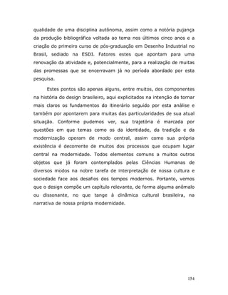 qualidade de uma disciplina autônoma, assim como a notória pujança
da produção bibliográfica voltada ao tema nos últimos cinco anos e a
criação do primeiro curso de pós-graduação em Desenho Industrial no
Brasil, sediado na ESDI. Fatores estes que apontam para uma
renovação da atividade e, potencialmente, para a realização de muitas
das promessas que se encerravam já no período abordado por esta
pesquisa.

      Estes pontos são apenas alguns, entre muitos, dos componentes
na história do design brasileiro, aqui explicitados na intenção de tornar
mais claros os fundamentos do itinerário seguido por esta análise e
também por apontarem para muitas das particularidades de sua atual
situação. Conforme pudemos ver, sua trajetória é marcada por
questões em que temas como os da identidade, da tradição e da
modernização operam de modo central, assim como sua própria
existência é decorrente de muitos dos processos que ocupam lugar
central na modernidade. Todos elementos comuns a muitos outros
objetos que já foram contemplados pelas Ciências Humanas de
diversos modos na nobre tarefa de interpretação de nossa cultura e
sociedade face aos desafios dos tempos modernos. Portanto, vemos
que o design compõe um capítulo relevante, de forma alguma anômalo
ou dissonante, no que tange à dinâmica cultural brasileira, na
narrativa de nossa própria modernidade.




                                                                     154
 