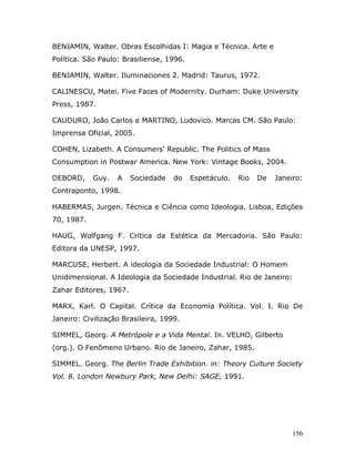 BENJAMIN, Walter. Obras Escolhidas I: Magia e Técnica. Arte e
Política. São Paulo: Brasiliense, 1996.

BENJAMIN, Walter. Iluminaciones 2. Madrid: Taurus, 1972.

CALINESCU, Matei. Five Faces of Modernity. Durham: Duke University
Press, 1987.

CAUDURO, João Carlos e MARTINO, Ludovico. Marcas CM. São Paulo:
Imprensa Oficial, 2005.

COHEN, Lizabeth. A Consumers' Republic. The Politics of Mass
Consumption in Postwar America. New York: Vintage Books, 2004.

DEBORD,     Guy.   A    Sociedade   do    Espetáculo.   Rio   De   Janeiro:
Contraponto, 1998.

HABERMAS, Jurgen. Técnica e Ciência como Ideologia. Lisboa, Edições
70, 1987.

HAUG, Wolfgang F. Crítica da Estética da Mercadoria. São Paulo:
Editora da UNESP, 1997.

MARCUSE, Herbert. A ideologia da Sociedade Industrial: O Homem
Unidimensional. A Ideologia da Sociedade Industrial. Rio de Janeiro:
Zahar Editores, 1967.

MARX, Karl. O Capital. Crítica da Economia Política. Vol. I. Rio De
Janeiro: Civilização Brasileira, 1999.

SIMMEL, Georg. A Metrópole e a Vida Mental. In. VELHO, Gilberto
(org.). O Fenômeno Urbano. Rio de Janeiro, Zahar, 1985.

SIMMEL. Georg. The Berlin Trade Exhibition. in: Theory Culture Society
Vol. 8. London Newbury Park, New Delhi: SAGE, 1991.




                                                                        156
 