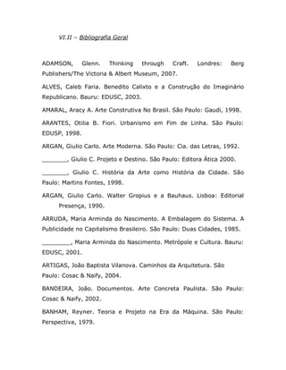 VI.II – Bibliografia Geral



ADAMSON,       Glenn.   Thinking   through   Craft.   Londres:    Berg
Publishers/The Victoria & Albert Museum, 2007.

ALVES, Caleb Faria. Benedito Calixto e a Construção do Imaginário
Republicano. Bauru: EDUSC, 2003.

AMARAL, Aracy A. Arte Construtiva No Brasil. São Paulo: Gaudi, 1998.

ARANTES, Otilia B. Fiori. Urbanismo em Fim de Linha. São Paulo:
EDUSP, 1998.

ARGAN, Giulio Carlo. Arte Moderna. São Paulo: Cia. das Letras, 1992.

_______, Giulio C. Projeto e Destino. São Paulo: Editora Ática 2000.

_______, Giulio C. História da Arte como História da Cidade. São
Paulo: Martins Fontes, 1998.

ARGAN, Giulio Carlo. Walter Gropius e a Bauhaus. Lisboa: Editorial
     Presença, 1990.

ARRUDA, Maria Arminda do Nascimento. A Embalagem do Sistema. A
Publicidade no Capitalismo Brasileiro. São Paulo: Duas Cidades, 1985.

________, Maria Arminda do Nascimento. Metrópole e Cultura. Bauru:
EDUSC, 2001.

ARTIGAS, João Baptista Vilanova. Caminhos da Arquitetura. São
Paulo: Cosac & Naify, 2004.

BANDEIRA, João. Documentos. Arte Concreta Paulista. São Paulo:
Cosac & Naify, 2002.

BANHAM, Reyner. Teoria e Projeto na Era da Máquina. São Paulo:
Perspectiva, 1979.
 