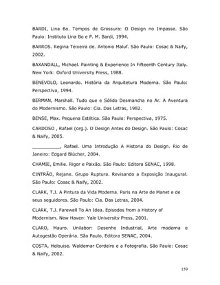 BARDI, Lina Bo. Tempos de Grossura: O Design no Impasse. São
Paulo: Instituto Lina Bo e P. M. Bardi, 1994.

BARROS. Regina Teixeira de. Antonio Maluf. São Paulo: Cosac & Naify,
2002.

BAXANDALL, Michael. Painting & Experience In Fifteenth Century Italy.
New York: Oxford University Press, 1988.

BENEVOLO, Leonardo. História da Arquitetura Moderna. São Paulo:
Perspectiva, 1994.

BERMAN, Marshall. Tudo que e Sólido Desmancha no Ar. A Aventura
do Modernismo. São Paulo: Cia. Das Letras, 1982.

BENSE, Max. Pequena Estética. São Paulo: Perspectiva, 1975.

CARDOSO , Rafael (org.). O Design Antes do Design. São Paulo: Cosac
& Naify, 2005.

__________, Rafael. Uma Introdução A Historia do Design. Rio de
Janeiro: Edgard Blücher, 2004.

CHAMIE, Emilie. Rigor e Paixão. São Paulo: Editora SENAC, 1998.

CINTRÃO, Rejane. Grupo Ruptura. Revisando a Exposição Inaugural.
São Paulo: Cosac & Naify, 2002.

CLARK, T.J. A Pintura da Vida Moderna. Paris na Arte de Manet e de
seus seguidores. São Paulo: Cia. Das Letras, 2004.

CLARK, T.J. Farewell To An Idea. Episodes from a History of
Modernism. New Haven: Yale University Press, 2001.

CLARO,   Mauro.   Unilabor:   Desenho    Industrial,   Arte   moderna    e
Autogestão Operária. São Paulo, Editora SENAC, 2004.

COSTA, Helouise. Waldemar Cordeiro e a Fotografia. São Paulo: Cosac
& Naify, 2002.


                                                                        159
 