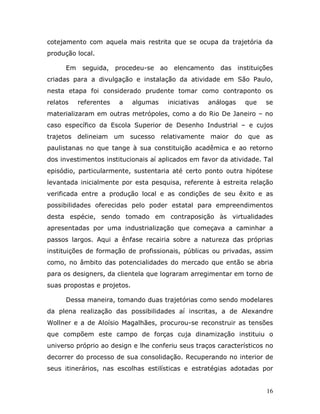 cotejamento com aquela mais restrita que se ocupa da trajetória da
produção local.

      Em    seguida, procedeu-se ao elencamento das instituições
criadas para a divulgação e instalação da atividade em São Paulo,
nesta etapa foi considerado prudente tomar como contraponto os
relatos    referentes   a    algumas   iniciativas   análogas   que   se
materializaram em outras metrópoles, como a do Rio De Janeiro – no
caso específico da Escola Superior de Desenho Industrial – e cujos
trajetos delineiam um sucesso relativamente maior do que as
paulistanas no que tange à sua constituição acadêmica e ao retorno
dos investimentos institucionais aí aplicados em favor da atividade. Tal
episódio, particularmente, sustentaria até certo ponto outra hipótese
levantada inicialmente por esta pesquisa, referente à estreita relação
verificada entre a produção local e as condições de seu êxito e as
possibilidades oferecidas pelo poder estatal para empreendimentos
desta espécie, sendo tomado em contraposição às virtualidades
apresentadas por uma industrialização que começava a caminhar a
passos largos. Aqui a ênfase recairia sobre a natureza das próprias
instituições de formação de profissionais, públicas ou privadas, assim
como, no âmbito das potencialidades do mercado que então se abria
para os designers, da clientela que lograram arregimentar em torno de
suas propostas e projetos.

      Dessa maneira, tomando duas trajetórias como sendo modelares
da plena realização das possibilidades aí inscritas, a de Alexandre
Wollner e a de Aloísio Magalhães, procurou-se reconstruir as tensões
que compõem este campo de forças cuja dinamização instituiu o
universo próprio ao design e lhe conferiu seus traços característicos no
decorrer do processo de sua consolidação. Recuperando no interior de
seus itinerários, nas escolhas estilísticas e estratégias adotadas por


                                                                      16
 