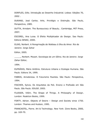 DORFLES, Gillo. Introdução ao Desenho Industrial. Lisboa: Edições 70,
2002 .

DURAND, José     Carlos. Arte, Privilégio e   Distinção. São Paulo,
Perspectiva, 1989.

DUTTA, Arindam. The Bureaucracy of Beauty.. Cambridge, MIT Press,
2007.

ESCOREL, Ana Luisa. O Efeito Multiplicador do Design. Sao Paulo:
Editora SENAC, 2000.

ELIAS, Norbert. A Peregrinação de Watteau à Ilha do Amor. Rio de
Janeiro: Jorge Zahar

Editor, 2005.

_____, Norbert. Mozart. Sociologia de um Gênio. Rio de Janeiro: Jorge
Zahar Editor,

1994.

EUFRÁSIO, Mário Antônio. Estrutura Urbana e Ecologia Humana. São
Paulo: Editora 34, 1999.

FABRIS, Annateresa. O Futurismo Paulista. São Paulo: Perspectiva,
1994.

FISCHER, Sylvia. Os Arquitetos da Poli. Ensino e Profissão em São
Paulo. São Paulo: EDUSP, 2005.

FLUSSER, Vilém. The Shape of Things. A Philosophy of Design.
London: Reaktion Books, 1999.

FORTY, Adrian. Objects of Desire – Design and Society since 1750.
London: Thames and Hudson, 1995.

FRANCASTEL, Pierre. Art & Technology. New York: Zone Books, 2000,
pp. 169-70.


                                                                   160
 