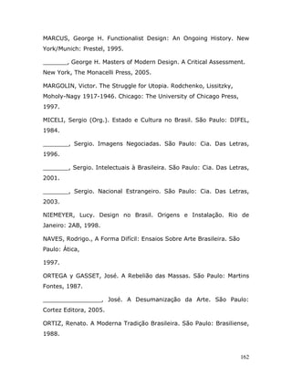 MARCUS, George H. Functionalist Design: An Ongoing History. New
York/Munich: Prestel, 1995.

        , George H. Masters of Modern Design. A Critical Assessment.
New York, The Monacelli Press, 2005.

MARGOLIN, Victor. The Struggle for Utopia. Rodchenko, Lissitzky,
Moholy-Nagy 1917-1946. Chicago: The University of Chicago Press,
1997.

MICELI, Sergio (Org.). Estado e Cultura no Brasil. São Paulo: DIFEL,
1984.

_______, Sergio. Imagens Negociadas. São Paulo: Cia. Das Letras,
1996.

_______, Sergio. Intelectuais à Brasileira. São Paulo: Cia. Das Letras,
2001.

_______, Sergio. Nacional Estrangeiro. São Paulo: Cia. Das Letras,
2003.

NIEMEYER, Lucy. Design no Brasil. Origens e Instalação. Rio de
Janeiro: 2AB, 1998.

NAVES, Rodrigo., A Forma Difícil: Ensaios Sobre Arte Brasileira. São
Paulo: Ática,

1997.

ORTEGA y GASSET, José. A Rebelião das Massas. São Paulo: Martins
Fontes, 1987.

________________, José. A Desumanização da Arte. São Paulo:
Cortez Editora, 2005.

ORTIZ, Renato. A Moderna Tradição Brasileira. São Paulo: Brasiliense,
1988.



                                                                       162
 