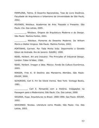 PAMPLONA, Telmo. O Desenho Nacionalista. Tese de Livre Docência.
Faculdade de Arquitetura e Urbanismo da Universidade de São Paulo,
2002.

PEVSNER, Nikolaus. Academias de Arte. Passado e Presente. São
Paulo: Cia. Das Letras, 2005.

_________, Nikolaus. Origens da Arquitetura Moderna e do Design.
São Paulo: Martins Fontes, 2001.

_________, Nikolaus. Pioneiros do Desenho Moderno. De William
Morris a Walter Gropius. São Paulo: Martins Fontes, 2002.

PORTINHO, Carmen. Por Toda Minha Vida: Depoimento a Geraldo
Edson de Andrade. Rio de Janeiro: EdUERJ, 1999.

READ, Herbert. Art and Industry: The Principles of Industrial Design.
London: Faber & faber, 1966.

READ, Herbert. Imagen e Idea. México: Fondo De Cultura Económica,
2003.

RINGER, Fritz K. O Declínio dos Mandarins Alemães. São Paulo:
EDUSP, 2000.

SCHORSKE, Carl E. Fin De Siècle Vienna. New York: Vontage Books,
1981.

__________, Carl E. Pensando com a História. Indagações na
Passagem para o Modernismo. São Paulo: Cia. Das Letras, 2000

SEGAWA, Hugo. Arquiteturas no Brasil. 1900-1990. Sao Paulo: EDUSP,
2002.

SEVCENKO. Nicolau. Literatura como Missão. São Paulo: Cia. Das
Letras, 2003.




                                                                  163
 