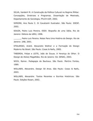 SILVA, Vanderli M. A Construção da Política Cultural no Regime Militar:
Concepções,   Diretrizes   e   Programas.   Dissertação   de   Mestrado,
Departamento de Sociologia, FFLCH-USP, 2002.

SIMIONI, Ana Paula C. Di Cavalcanti Ilustrador. São Paulo: IDESP,
2002.

SOUZA, Pedro Luiz Pereira. ESDI: Biografia de uma Idéia. Rio de
Janeiro: Editora da UERJ, 1998.

______, Pedro Luiz Pereira. Notas Para Uma História do Design. Rio de
Janeiro: 2AB, 2001.

STOLARSKI, André. Alexandre Wollner e a Formação do Design
Moderno No Brasil. São Paulo: Cosac & Naify, 2005.

TABORDA, Felipe e LEITE, João de Souza. A Herança do Olhar. O
Design de Aloísio Magalhães. Rio de Janeiro: Ed. SENAC, 2003.

WICK, Rainer. Pedagogia da Bauhaus. São Paulo: Martins Fontes,
1989.

WOLLNER, Alexandre. Design 50 Anos. São Paulo: Cosac & Naify,
2003.

WOLLNER, Alexandre. Textos Recentes e Escritos Históricos. São
Paulo: Edições Rosari, 2002.




                                                                     164
 