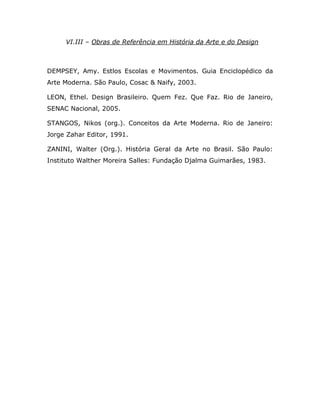 VI.III – Obras de Referência em História da Arte e do Design



DEMPSEY, Amy. Estlos Escolas e Movimentos. Guia Enciclopédico da
Arte Moderna. São Paulo, Cosac & Naify, 2003.

LEON, Ethel. Design Brasileiro. Quem Fez. Que Faz. Rio de Janeiro,
SENAC Nacional, 2005.

STANGOS, Nikos (org.). Conceitos da Arte Moderna. Rio de Janeiro:
Jorge Zahar Editor, 1991.

ZANINI, Walter (Org.). História Geral da Arte no Brasil. São Paulo:
Instituto Walther Moreira Salles: Fundação Djalma Guimarães, 1983.
 