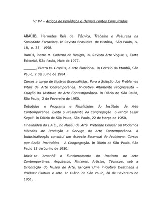 VI.IV – Artigos de Periódicos e Demais Fontes Consultadas



ARAÚJO,     Hermetes    Reis       de.     Técnica,    Trabalho      e    Natureza       na
Sociedade Escravista. In Revista Brasileira de História, São Paulo, v.
18, n. 35, 1998.

BARDI, Pietro M. Caderno de Design, In. Revista Arte Vogue 1, Carta
Editorial, São Paulo, Maio de 1977.

______, Pietro M. Gropius, a arte funcional. In Correio da Manhã, São
Paulo, 7 de Julho de 1984.

Cursos a cargo de Ilustres Especialistas. Para a Solução dos Problemas
Vitais da Arte Contemporânea. Iniciativa Altamente Progressista –
Criação do Instituto de Arte Contemporânea. In Diário de São Paulo,
São Paulo, 2 de Fevereiro de 1950.

Debatidos     o   Programa         e     Finalidades     do       Instituto   de     Arte
Contemporânea. Eleito o Presidente da Congregação                        o Pintor Lasar
Segall. In Diário de São Paulo, São Paulo, 22 de Março de 1950.

Finalidades do I.A.C., no Museu de Arte. Pretende Colocar os Modernos
Métodos     de    Produção     a       Serviço   da     Arte      Contemporânea.         A
Industrialização constitui um Aspecto Essencial do Problema. Cursos
que Serão Instituídos – A Congregação. In Diário de São Paulo, São
Paulo 15 de Junho de 1950.

Inicia-se    Amanhã     o      Funcionamento            do     Instituto      de     Arte
Contemporânea.      Arquitetos,          Pintores,    Artistas,     Técnicos,      sob    a
Orientação do Museu de Arte, lançam Uma iniciativa Destinada a
Produzir Cultura e Arte. In Diário de São Paulo, 28 de Fevereiro de
1951.
 