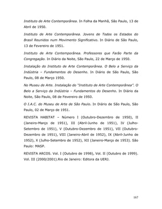 Instituto de Arte Contemporânea. In Folha da Manhã, São Paulo, 13 de
Abril de 1950.

Instituto de Arte Contemporânea. Jovens de Todos os Estados do
Brasil Reunidos num Movimento Significativo. In Diário de São Paulo,
13 de Fevereiro de 1951.

Instituto de Arte Contemporânea. Professores que Farão Parte da
Congregação. In Diário da Noite, São Paulo, 22 de Março de 1950.

Instalação do Instituto de Arte Contemporânea. O Belo a Serviço da
Indústria – Fundamentos do Desenho. In Diário de São Paulo, São
Paulo, 08 de Março 1950.

No Museu de Arte. Instalação do “Instituto de Arte Contemporânea”. O
Belo a Serviço da Indústria – Fundamentos do Desenho. In Diário da
Noite, São Paulo, 08 de Fevereiro de 1950.

O I.A.C. do Museu de Arte de São Paulo. In Diário de São Paulo, São
Paulo, 02 de Março de 1951.

REVISTA HABITAT – Número I (Outubro-Dezembro de 1950), II
(Janeiro-Março de 1951), III (Abril-Junho de 1951), IV (Julho-
Setembro de 1951), V (Outubro-Dezembro de 1951), VII (Outubro-
Dezembro de 1951), VIII (Janeiro-Abril de 1952), IX (Abril-Junho de
1952), X (Julho-Setembro de 1952), XII (Janeiro-Março de 1953). São
Paulo: MASP.

REVISTA ARCOS. Vol. I (Outubro de 1998), Vol. II (Outubro de 1999).
Vol. III (2000/2001).Rio de Janeiro: Editora da UERJ.




                                                                   167
 