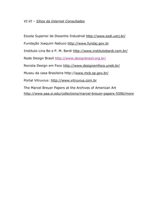 VI.VI – Sítios da Internet Consultados



Escola Superior de Desenho Industrial http://www.esdi.uerj.br/

Fundação Joaquim Nabuco http://www.fundaj.gov.br

Instituto Lina Bo e P. M. Bardi http://www.institutobardi.com.br/

Rede Design Brasil http://www.designbrasil.org.br/

Revista Design em Foco http://www.designemfoco.uneb.br/

Museu da casa Brasileira http://www.mcb.sp.gov.br/

Portal Vitruvius: http://www.vitruvius.com.br

The Marcel Breuer Papers at the Archives of American Art
http://www.aaa.si.edu/collections/marcel-breuer-papers-5596/more
 