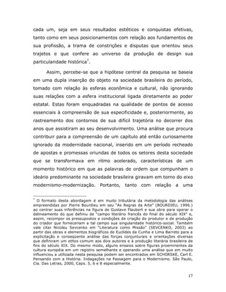 cada um, seja em seus resultados estéticos e conquistas efetivas,
tanto como em seus posicionamentos com relação aos fundamentos de
sua profissão, a trama de constrições e disputas que orientou seus
trajetos e que confere ao universo da produção de design sua
particularidade histórica7.

      Assim, percebe-se que a hipótese central da pesquisa se baseia
em uma dupla inserção do objeto na sociedade brasileira do período,
tomado com relação às esferas econômica e cultural, não ignorando
suas relações com a esfera institucional ligada diretamente ao poder
estatal. Estas foram enquadradas na qualidade de pontos de acesso
essenciais à compreensão de sua especificidade e, posteriormente, ao
rastreamento dos contornos de sua difícil trajetória no decorrer dos
anos que assistiram ao seu desenvolvimento. Uma análise que procura
contribuir para a compreensão de um capítulo até então curiosamente
ignorado da modernidade nacional, inserido em um período recheado
de apostas e promessas oriundas de todos os setores desta sociedade
que se transformava em ritmo acelerado, características de um
momento histórico em que as palavras de ordem que compunham o
ideário predominante na sociedade brasileira giravam em torno do eixo
modernismo-modernização.          Portanto,    tanto    com    relação    a   uma


7
   O formato desta abordagem é em muito tributária da metodologia das análises
empreendidas por Pierre Bourdieu em seu “As Regras da Arte” (BOURDIEU, 1996.)
ao centrar suas inferências na figura de Gustave Flaubert e sua obra para operar o
delineamento do que definiu de “campo literário francês do final do século XIX” e,
assim, recompor os pressupostos e condições de criação do produtor e de produção
do criador que forneceriam a tal campo sua singularidade histórico-social. Também
vale citar Nicolau Sevcenko em “Literatura como Missão” (SEVCENKO, 2003) ao
partir das obras e elementos biográficos de Euclides da Cunha e Lima Barreto para a
explicitação e conseqüente análise das forças conjunturais e orientações diversas
que definiram um ethos comum aos dois autores e à produção literária brasileira de
fins do século XIX. Do mesmo modo, alguns ensaios sobre figuras proeminentes da
cultura européia em um registro semelhante e operando uma análise que em muito
influenciou a utilizada nesta pesquisa podem ser encontrados em SCHORSKE, Carl E.
Pensando com a História. Indagações na Passagem para o Modernismo. São Paulo,
Cia. Das Letras, 2000, Caps. 5, 6 e 8 especialmente.


                                                                                17
 