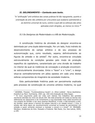 II. DELINEAMENTO – Contexto sem texto.

    “A “artificação” anti-artística das coisas práticas foi tão repugnante, quanto a
     orientação da arte não utilitária por uma práxis que acabaria submetendo-a
           ao domínio universal do lucro, contra o qual até os esforços das artes
                                   aplicadas eram dirigidos, ao menos no início.”8




         II.I Os Desígnios da Modernidade e o Afã de Modernização.



         A constituição histórica da atividade do designer encontra-se
delimitada por uma dupla determinação. Por um lado, fruto indireto do
desenvolvimento          do    campo      artístico   e   de    seu   processo    de
autonomização que, como resultado, separou definitivamente as
figuras do artesão e do artista9. Por outro, encontra-se vinculada
estruturalmente        às     condições    geradas    pelo     modo   de   produção
específico do capitalismo, caracterizado por uma divisão do trabalho
no interior da qual as instâncias de concepção e produção encontram-
se estruturalmente divorciadas. Entre o “fazer” e o “criar”, o design
situa-se contraditoriamente em pólos opostos em cada uma destas
esferas componentes do imaginário da sociedade moderna.

         Esta particularidade histórica pode ser parcialmente explicada
pelo processo de constituição do universo artístico moderno, no qual


8
  ADORNO, Theodor. "Funktionalismus heute"; in. Ohne Leitbild - Parva Aesthetica.
Frankfurt au Main: Suhrkamp, 1967, pp. 104-126 (tradução de Silke Kapp).
9
   “O novo argumento pode ser visto com clareza nos trabalhos dos grandes
escritores alemães do início do século XIX. Ele está presente em todas as teorias dos
defensores do classicismo e do romantismo e sua expressão mais cabal encontra-se
nos ensaios de Schiller e em seus poemas filosóficos. A arte, e tão-somente a arte,
diz Schiller, pode elevar o homem do estado natural a um estado moral […] Ora, o
artista não seria digno de reconhecimento universal se tivesse de permanecer um
artesão a quem somente ensinam a manejar o pincel e o cinzel”. Cf. PEVSNER,
Nikolaus. Academias de Arte. Passado e Presente. São Paulo, Cia. Das Letras, 2005,
p.199.


                                                                                  19
 