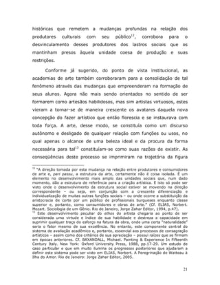 históricas que remetem a mudanças profundas na relação dos
produtores      culturais    com      seu    público12,        corrobora     para   o
desvinculamento       desses    produtores      dos   lastros      sociais   que    os
mantinham      presos     àquela unidade coesa            de    produção     e   suas
restrições.

       Conforme já sugerido, do ponto de vista institucional, as
academias de arte também corroboraram para a consolidação de tal
fenômeno através das mudanças que empreenderam na formação de
seus alunos. Agora não mais sendo orientados no sentido de ser
formarem como artesãos habilidosos, mas sim artistas virtuosos, estes
vieram a tornar-se de maneira crescente os avatares daquela nova
concepção do fazer artístico que então florescia e se instaurava com
toda força. A arte, desse modo, se constituía como um discurso
autônomo e desligado de qualquer relação com funções ou usos, no
qual apenas o alcance de uma beleza ideal e da procura da forma
necessária para tal13 constituíam-se como suas razões de existir. As
conseqüências deste processo se imprimiram na trajetória da figura

12
   “A direção tomada por esta mudança na relação entre produtores e consumidores
de arte e, pari passu, a estrutura da arte, certamente não é coisa isolada. É um
elemento no desenvolvimento mais amplo das unidades sociais que, num dado
momento, dão a estrutura de referência para a criação artística. E isto só pode ser
visto onde o desenvolvimento da estrutura social estiver se movendo na direção
correspondente – ou seja, em conjunção com a crescente diferenciação e
individualização de muitas outras funções sociais – ou onde ocorre a substituição da
aristocracia de corte por um público de profissionais burgueses enquanto classe
superior e, portanto, como consumidores e obras de arte.” (Cf. ELIAS, Norbert.
Mozart. Sociologia de um Gênio. Rio de Janeiro, Jorge Zahar Editor, 1994, p.47).
13
    Este desenvolvimento peculiar do ethos do artista chegaria ao ponto de ser
considerada uma virtude e índice de sua habilidade e destreza a capacidade em
suprimir qualquer traço do esforço na fatura da obra, onde uma certa “naturalidade”
seria o fator mesmo de sua excelência. No entanto, este componente central do
sistema de avaliação acadêmico e, portanto, essencial aos processos de consagração
artísticos – assim como dos critérios de sua apreciação – possui raízes que se firmam
em épocas anteriores. Cf. BAXANDALL, Michael. Painting & Experience In Fifteenth
Century Italy. New York: Oxford University Press, 1988, pp.17-29. Um estudo de
caso particular e que em muito ilumina os progressos posteriores que ajudaram a
definir este sistema pode ser visto em ELIAS, Norbert. A Peregrinação de Watteau à
Ilha do Amor. Rio de Janeiro: Jorge Zahar Editor, 2005.


                                                                                    21
 