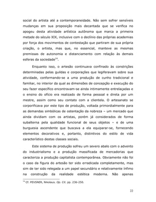 social do artista até a contemporaneidade. Não sem sofrer sensíveis
mudanças em sua proposição mais decantada que se verifica no
apogeu desta atividade artística autônoma que marca a primeira
metade do século XIX, inclusive com o declínio das próprias academias
por força dos movimentos de contestação que partiram de sua própria
criação, o artista, mas que, no essencial, manteve as mesmas
premissas de autonomia e distanciamento com relação às demais
esferas da sociedade14.

         Enquanto isso, o artesão continuava confinado às constrições
determinadas pelas guildas e corporações que legiferavam sobre sua
atividade, conformando-se a uma produção de cunho tradicional e
familiar, no interior da qual as dimensões de concepção e execução do
seu fazer específico encontravam-se ainda intimamente entrelaçadas e
o ensino do ofício era realizado de forma pessoal e direta por um
mestre, assim como seu contato com a clientela. O artesanato se
corporificava por este tipo de produção, voltada primordialmente para
as demandas simbólicas de ostentação da nobreza – um mercado que
ainda dividiam com os artistas, porém já considerados de forma
subalterna pela qualidade funcional de seus objetos – e de uma
burguesia ascendente que buscava a ela equiparar-se, fornecendo
elementos decorativos e, portanto, distintivos do estilo de vida
característico destas classes sociais.

         Este sistema de produção sofreu um severo abalo com o advento
do industrialismo e a produção massificada de mercadorias que
caracteriza a produção capitalista contemporânea. Obviamente não foi
o caso da figura do artesão ter sido erradicada completamente, mas
sim de ter sido relegada a um papel secundário e relativamente ínfimo
na      construção      da    realidade     estética   moderna.   Não   apenas

14
     Cf. PEVSNER, Nikolaus. Op. Cit. pp. 236-250.


                                                                            22
 